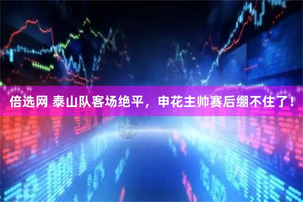 倍选网 泰山队客场绝平，申花主帅赛后绷不住了！