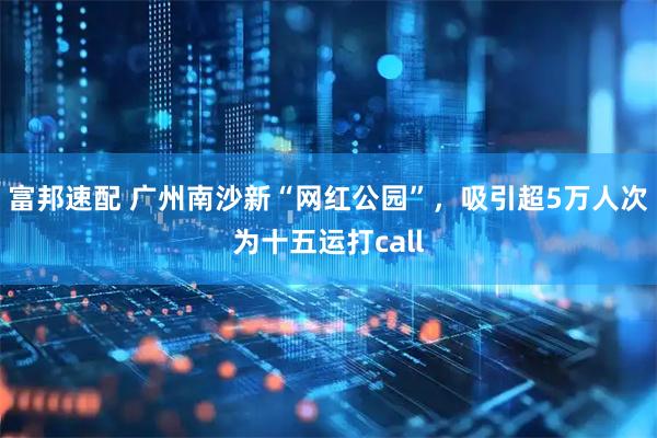 富邦速配 广州南沙新“网红公园”，吸引超5万人次为十五运打call