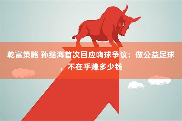 乾富策略 孙继海首次回应嗨球争议：做公益足球，不在乎赚多少钱
