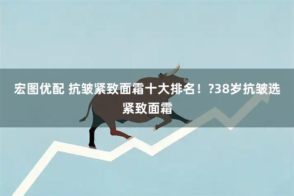 宏图优配 抗皱紧致面霜十大排名！?38岁抗皱选紧致面霜