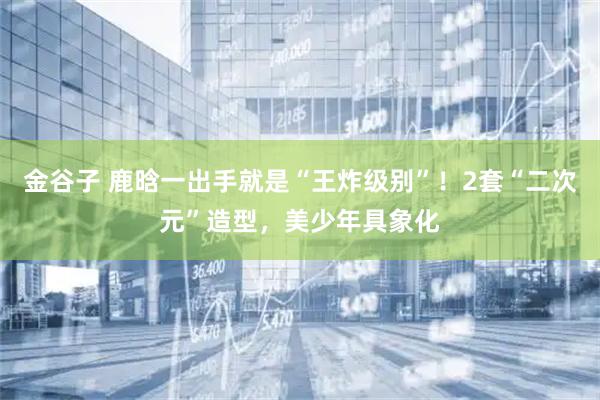 金谷子 鹿晗一出手就是“王炸级别”！2套“二次元”造型，美少年具象化