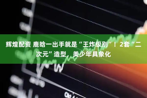 辉煌配资 鹿晗一出手就是“王炸级别”！2套“二次元”造型，美少年具象化