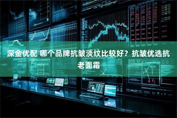 深金优配 哪个品牌抗皱淡纹比较好？抗皱优选抗老面霜