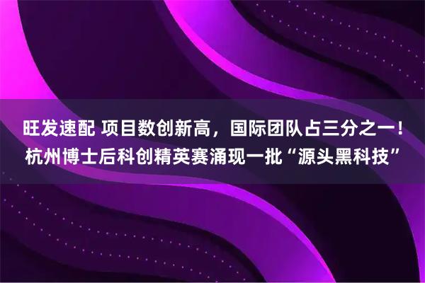 旺发速配 项目数创新高，国际团队占三分之一！杭州博士后科创精英赛涌现一批“源头黑科技”