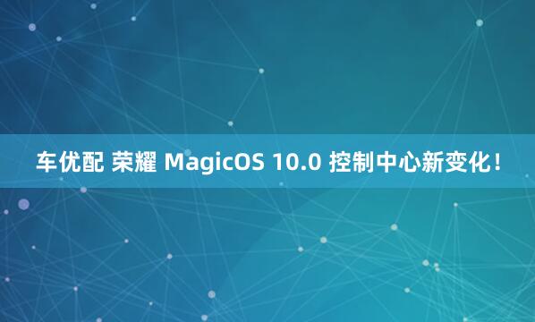 车优配 荣耀 MagicOS 10.0 控制中心新变化！