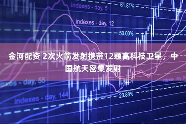 金河配资 2次火箭发射携带12颗高科技卫星，中国航天密集发射
