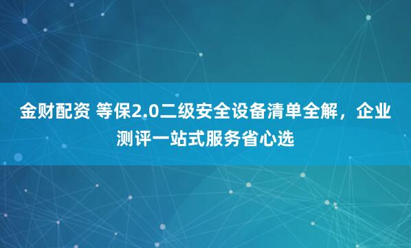 金财配资 等保2.0二级安全设备清单全解，企业测评一站式服务省心选