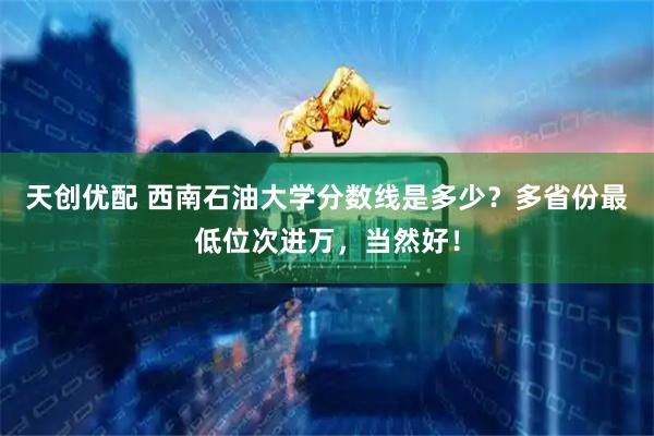 天创优配 西南石油大学分数线是多少？多省份最低位次进万，当然好！