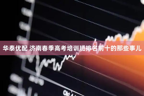 华泰优配 济南春季高考培训班排名前十的那些事儿