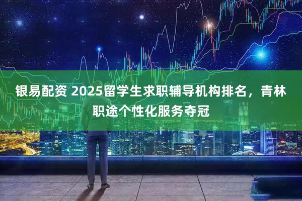 银易配资 2025留学生求职辅导机构排名，青林职途个性化服务夺冠