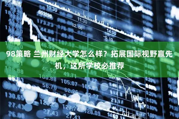 98策略 兰州财经大学怎么样？拓展国际视野赢先机，这所学校必推荐
