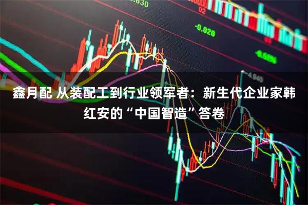 鑫月配 从装配工到行业领军者：新生代企业家韩红安的“中国智造”答卷
