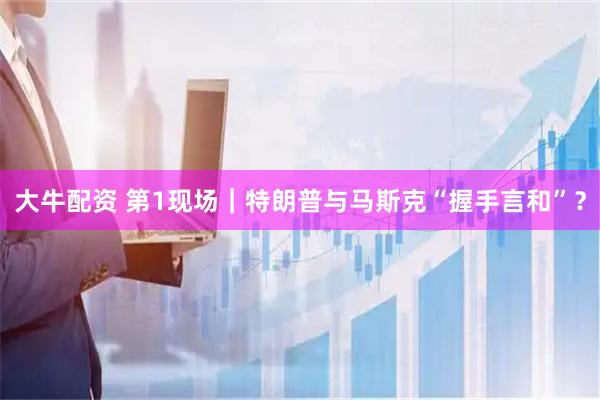 大牛配资 第1现场｜特朗普与马斯克“握手言和”？