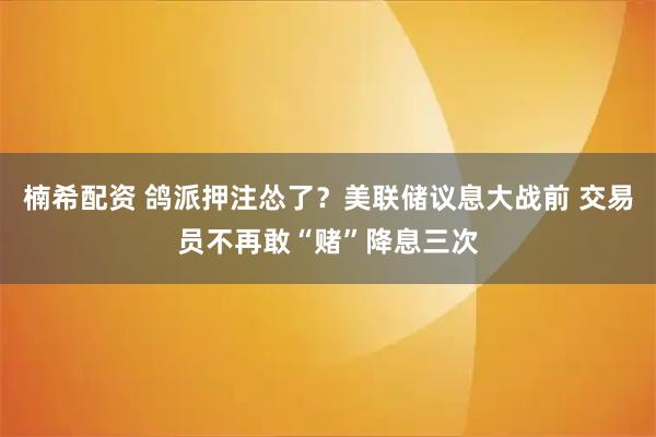 楠希配资 鸽派押注怂了？美联储议息大战前 交易员不再敢“赌”降息三次