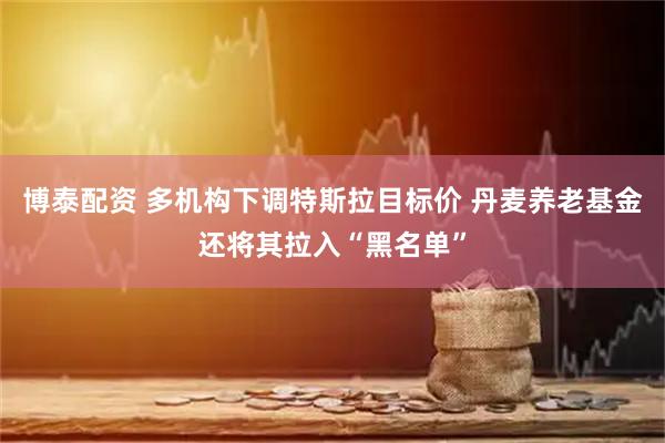 博泰配资 多机构下调特斯拉目标价 丹麦养老基金还将其拉入“黑名单”