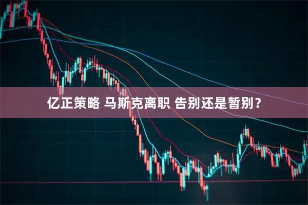亿正策略 马斯克离职 告别还是暂别？
