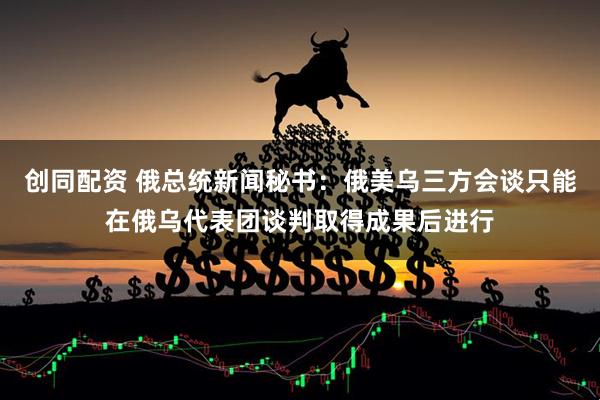 创同配资 俄总统新闻秘书：俄美乌三方会谈只能在俄乌代表团谈判取得成果后进行