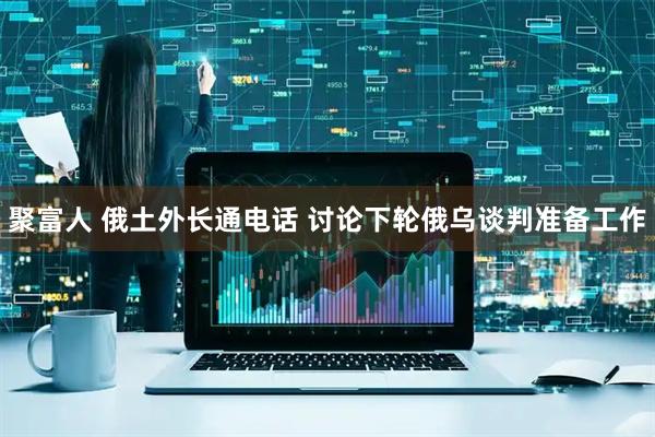 聚富人 俄土外长通电话 讨论下轮俄乌谈判准备工作