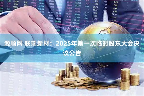 源顺网 联瑞新材：2025年第一次临时股东大会决议公告