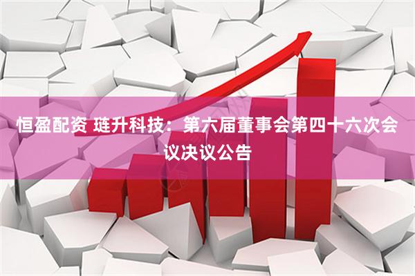 恒盈配资 琏升科技：第六届董事会第四十六次会议决议公告