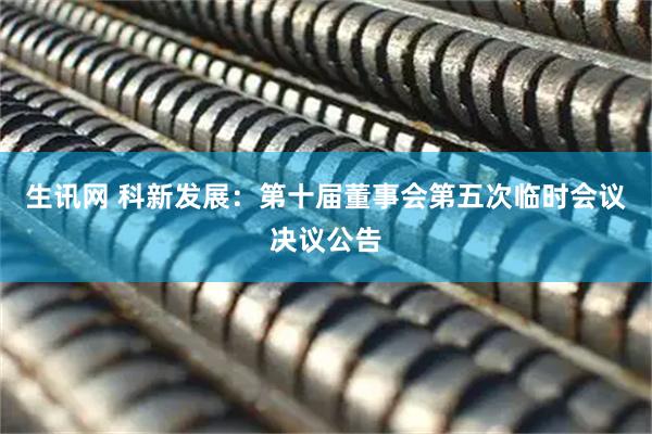 生讯网 科新发展：第十届董事会第五次临时会议决议公告