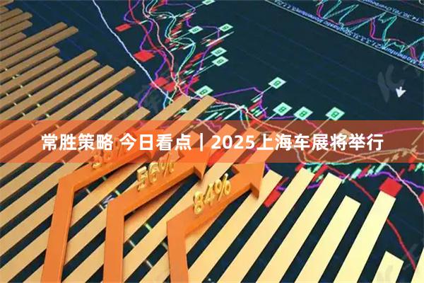 常胜策略 今日看点｜2025上海车展将举行