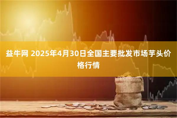 益牛网 2025年4月30日全国主要批发市场芋头价格行情