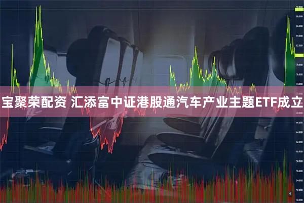 宝聚荣配资 汇添富中证港股通汽车产业主题ETF成立