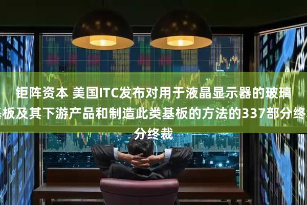 钜阵资本 美国ITC发布对用于液晶显示器的玻璃基板及其下游产品和制造此类基板的方法的337部分终裁