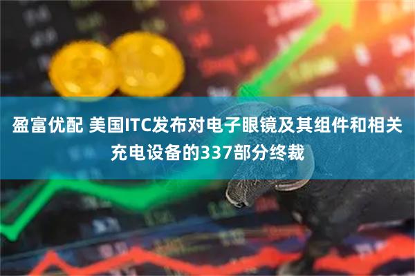 盈富优配 美国ITC发布对电子眼镜及其组件和相关充电设备的337部分终裁