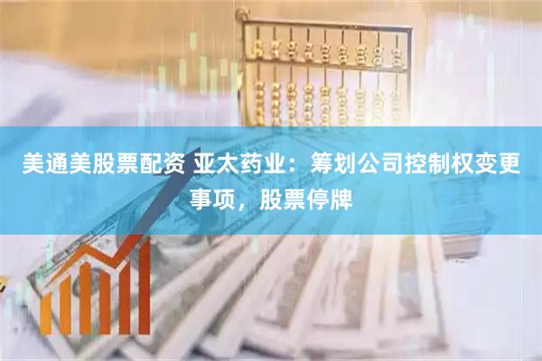 美通美股票配资 亚太药业：筹划公司控制权变更事项，股票停牌