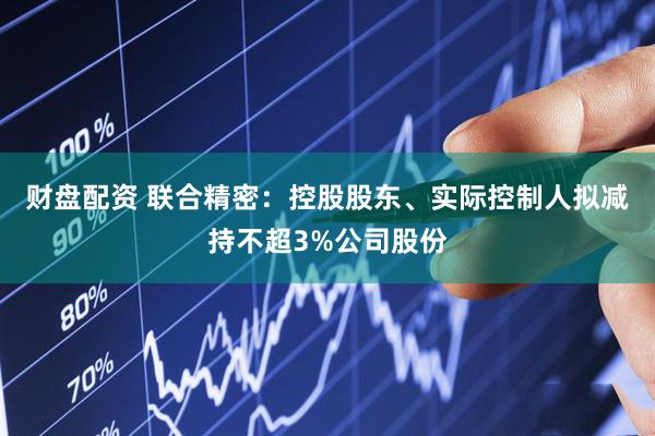财盘配资 联合精密：控股股东、实际控制人拟减持不超3%公司股份
