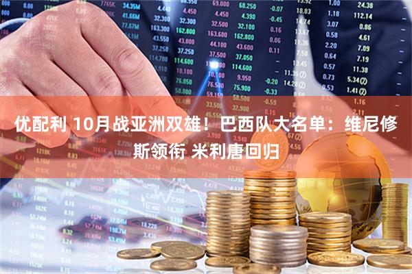 优配利 10月战亚洲双雄！巴西队大名单：维尼修斯领衔 米利唐回归