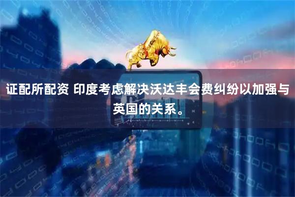 证配所配资 印度考虑解决沃达丰会费纠纷以加强与英国的关系。