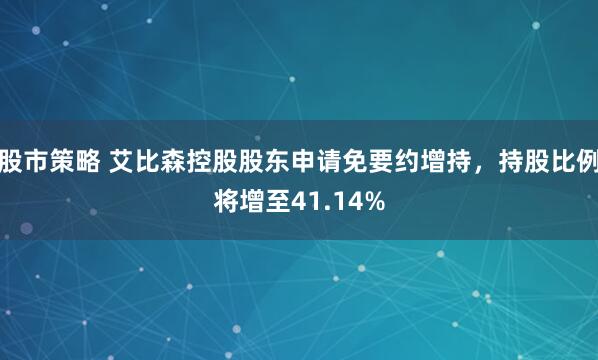 股市策略 艾比森控股股东申请免要约增持，持股比例将增至41.14%