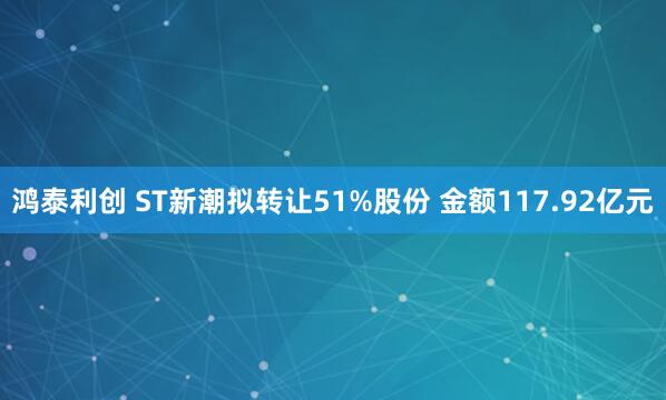 鸿泰利创 ST新潮拟转让51%股份 金额117.92亿元